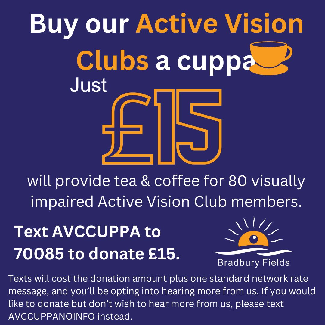 http://Buy%20our%20active%20Vision%20Clubs%20a%20Cuppa.%20Just%20£!5%20will%20provide%20tea%20&%20coffee%20for%2080%20visually%20impaired%20Active%20Vision%20Club%20members.%20Text%20AVCCUPPA%20to%2070085%20to%20donate%20£15.%20Texts%20will%20cost%20the%20donation%20amount%20plus%20one%20standard%20network%20rate%20message,%20and%20you’ll%20be%20opting%20into%20hearing%20more%20from%20us.%20If%20you%20would%20like%20to%20donate%20but%20don’t%20wish%20to%20hear%20more%20from%20us,%20please%20text%20AVCCUPPANOINFO%20instead.
